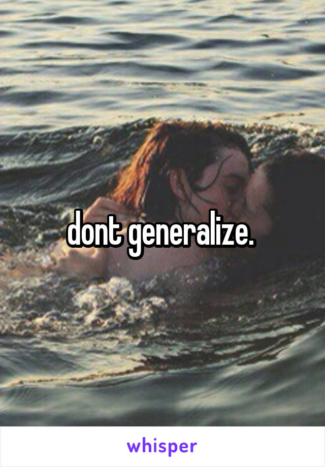 dont generalize. 