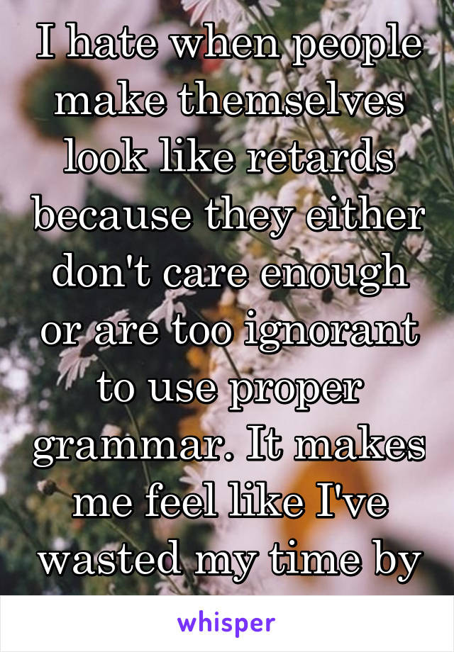 I hate when people make themselves look like retards because they either don't care enough or are too ignorant to use proper grammar. It makes me feel like I've wasted my time by listening to them. 