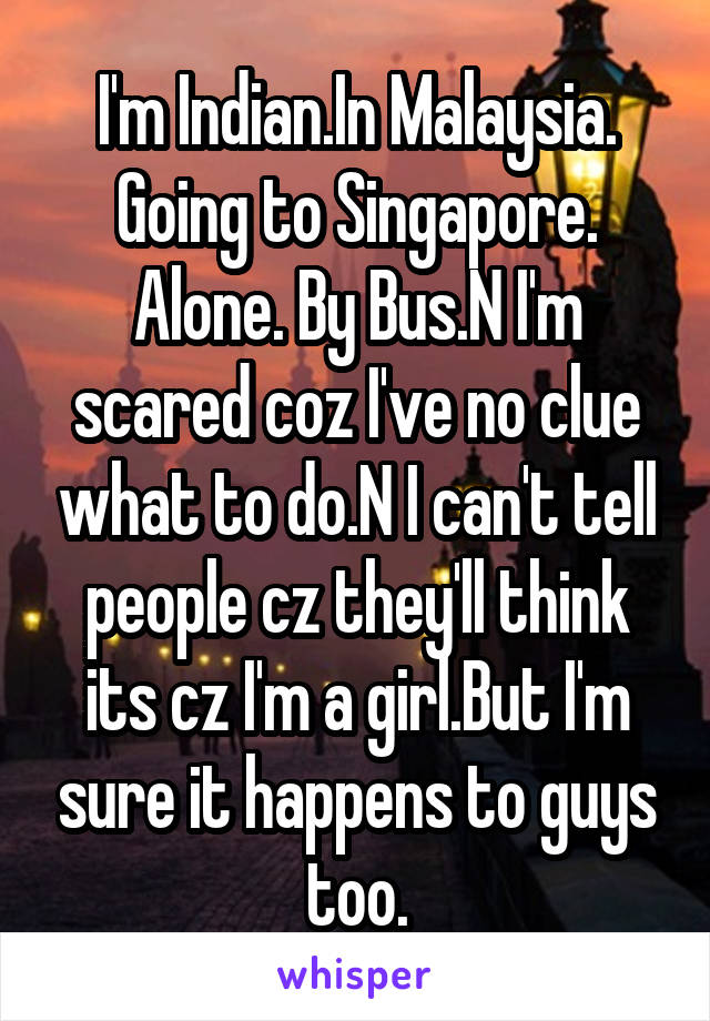 I'm Indian.In Malaysia. Going to Singapore. Alone. By Bus.N I'm scared coz I've no clue what to do.N I can't tell people cz they'll think its cz I'm a girl.But I'm sure it happens to guys too.