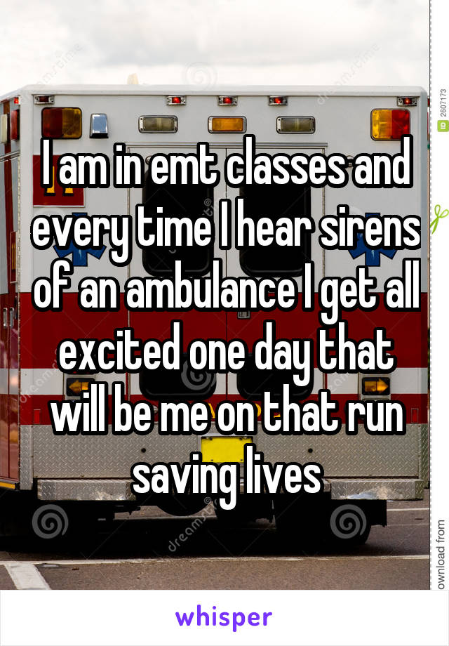 I am in emt classes and every time I hear sirens of an ambulance I get all excited one day that will be me on that run saving lives