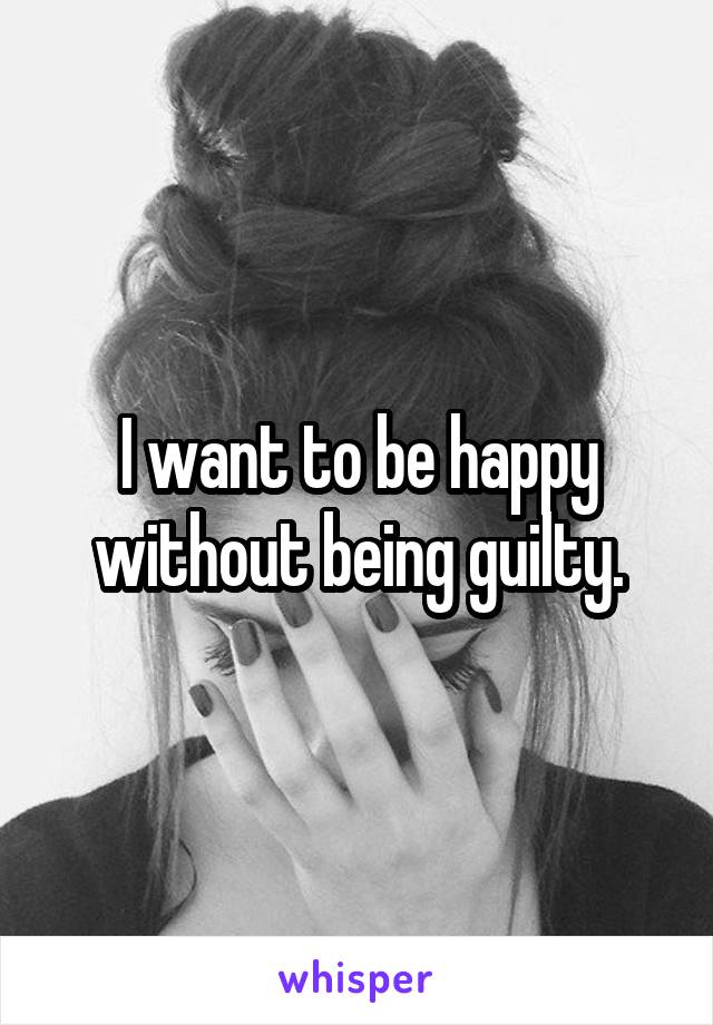 I want to be happy without being guilty.