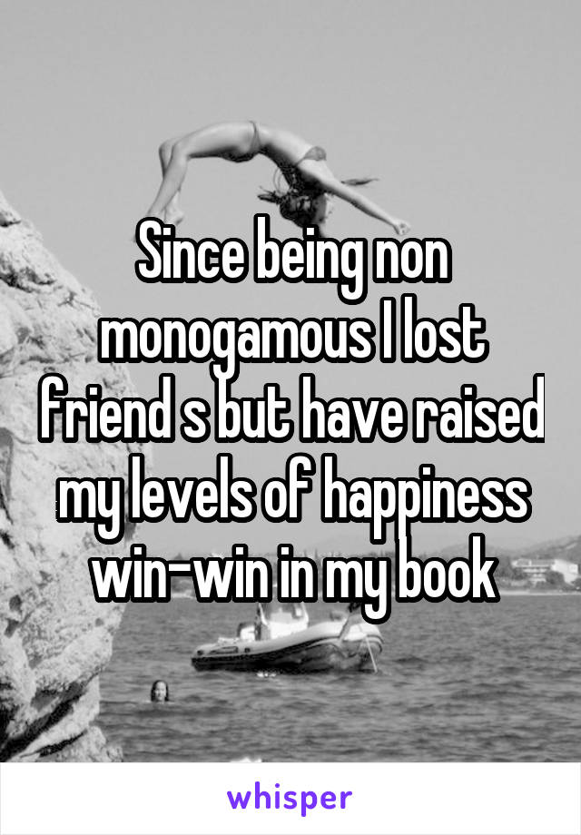 Since being non monogamous I lost friend s but have raised my levels of happiness win-win in my book