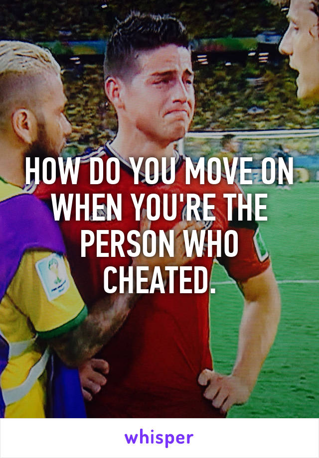 HOW DO YOU MOVE ON WHEN YOU'RE THE PERSON WHO CHEATED.