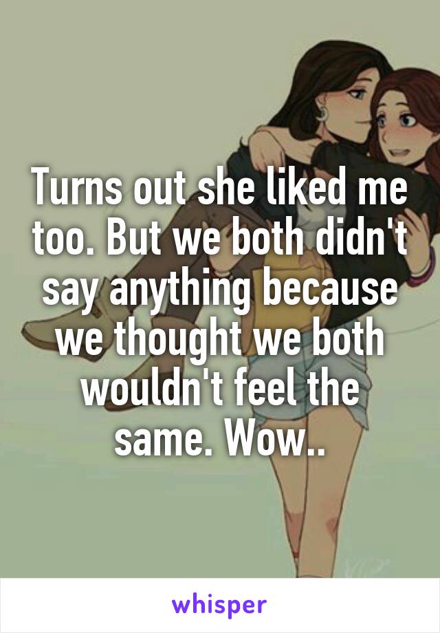 Turns out she liked me too. But we both didn't say anything because we thought we both wouldn't feel the same. Wow..
