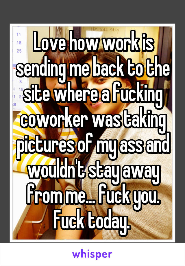 Love how work is sending me back to the site where a fucking coworker was taking pictures of my ass and wouldn't stay away from me... fuck you. Fuck today. 