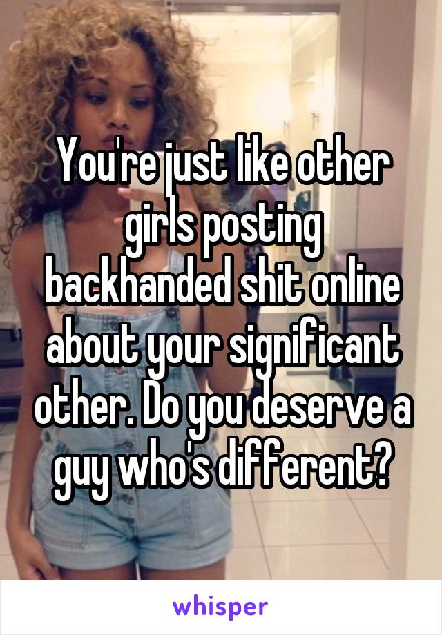 You're just like other girls posting backhanded shit online about your significant other. Do you deserve a guy who's different?