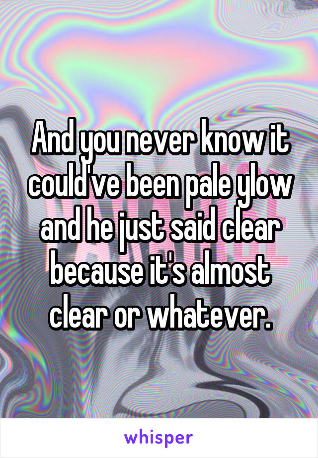 And you never know it could've been pale ylow and he just said clear because it's almost clear or whatever.