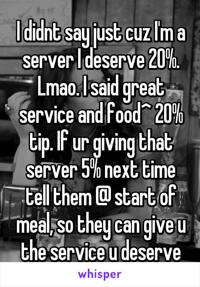 I didnt say just cuz I'm a server I deserve 20%. Lmao. I said great service and food^ 20% tip. If ur giving that server 5% next time tell them @ start of meal, so they can give u the service u deserve