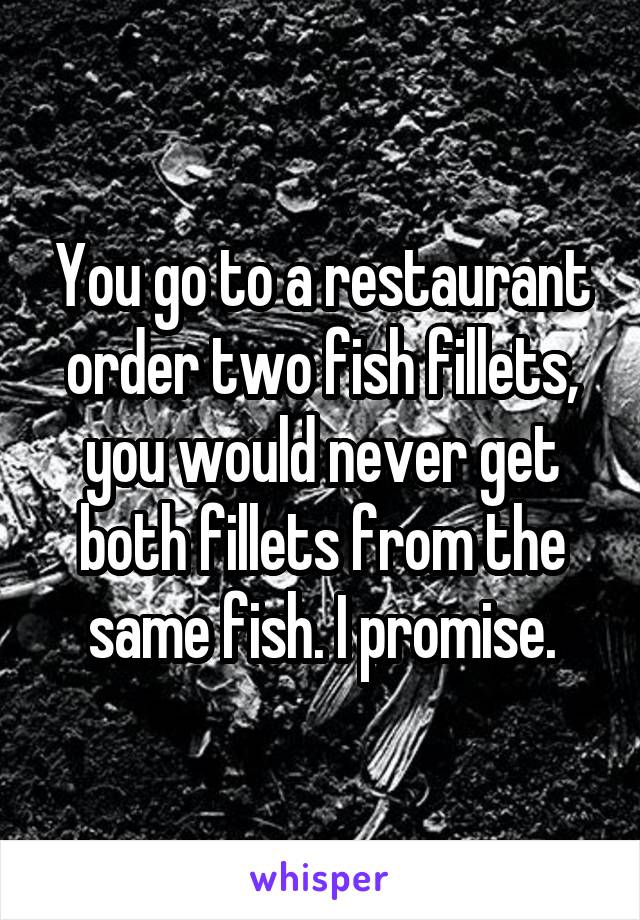 You go to a restaurant order two fish fillets, you would never get both fillets from the same fish. I promise.