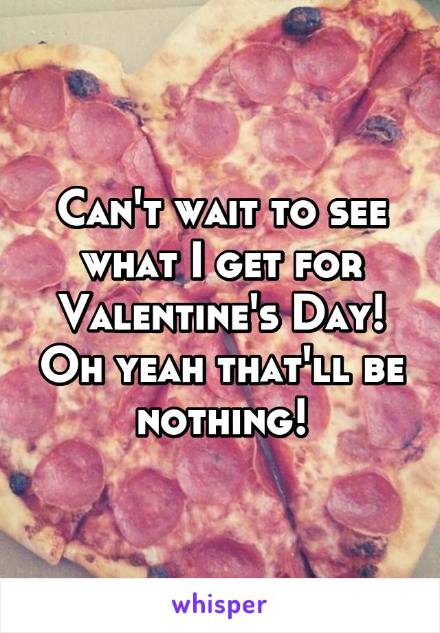 Can't wait to see what I get for Valentine's Day! Oh yeah that'll be nothing!