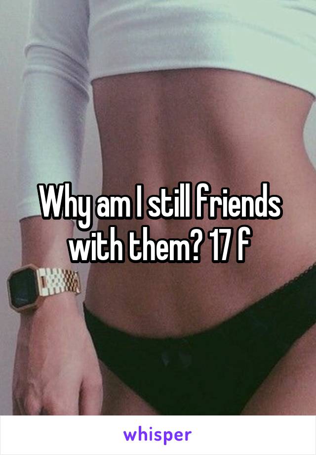 Why am I still friends with them? 17 f