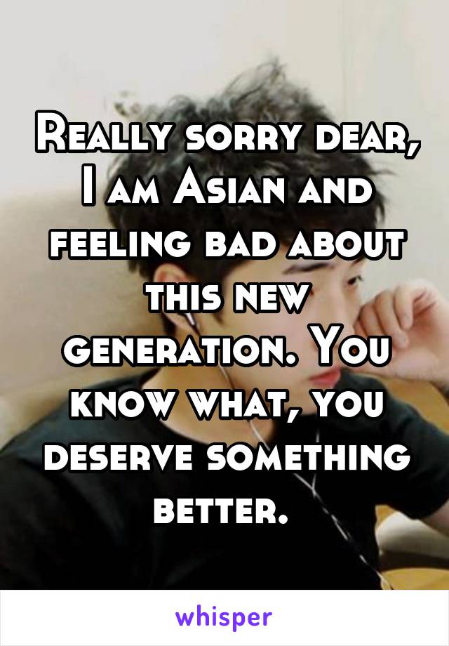 Really sorry dear, I am Asian and feeling bad about this new generation. You know what, you deserve something better. 
