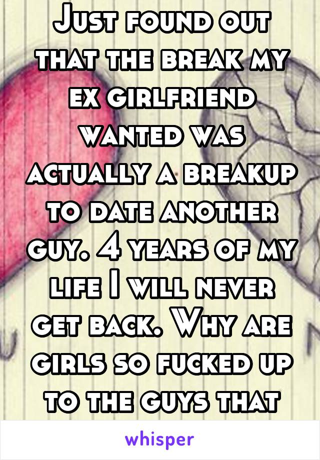 Just found out that the break my ex girlfriend wanted was actually a breakup to date another guy. 4 years of my life I will never get back. Why are girls so fucked up to the guys that treat them right