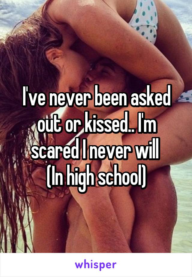 I've never been asked out or kissed.. I'm scared I never will 
(In high school)
