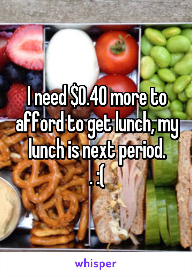 I need $0.40 more to afford to get lunch, my lunch is next period.
. :(