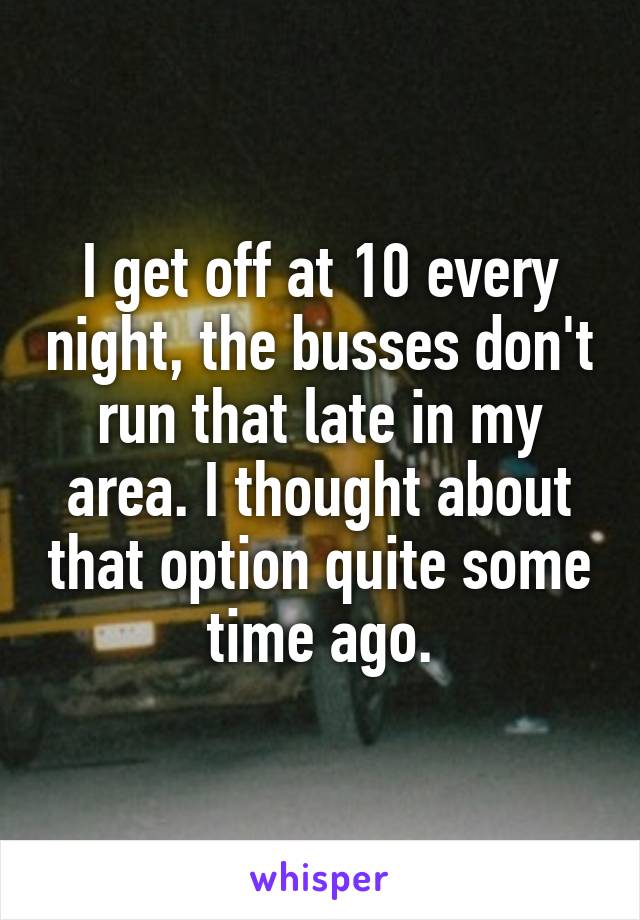 I get off at 10 every night, the busses don't run that late in my area. I thought about that option quite some time ago.