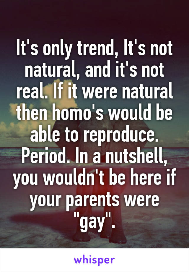 It's only trend, It's not natural, and it's not real. If it were natural then homo's would be able to reproduce. Period. In a nutshell, you wouldn't be here if your parents were "gay".