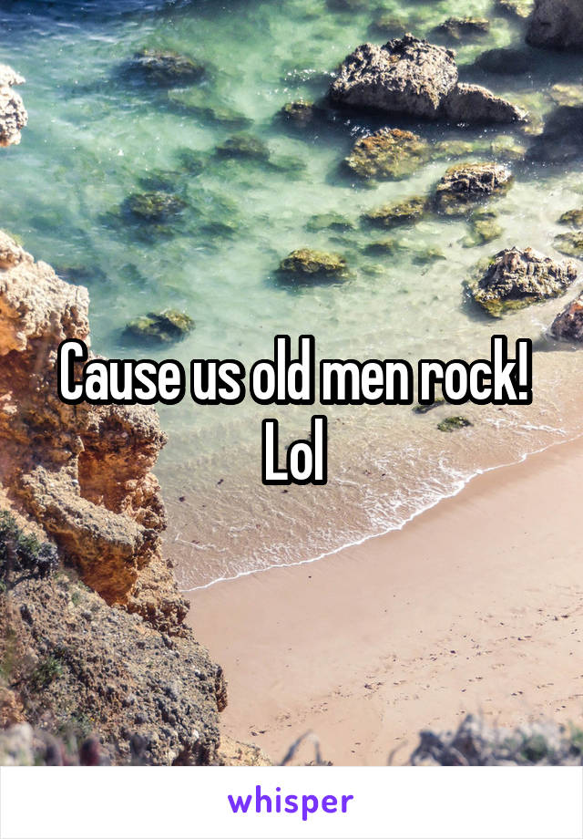 Cause us old men rock! Lol