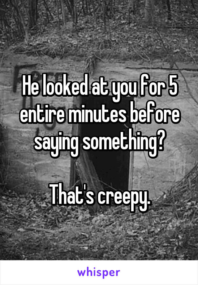 He looked at you for 5 entire minutes before saying something?

That's creepy.