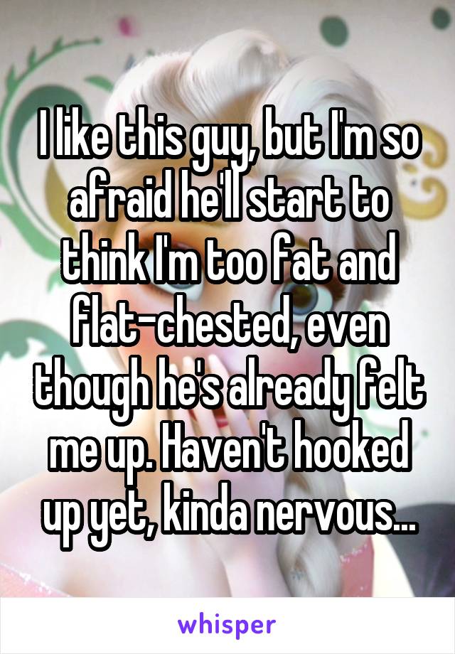 I like this guy, but I'm so afraid he'll start to think I'm too fat and flat-chested, even though he's already felt me up. Haven't hooked up yet, kinda nervous...
