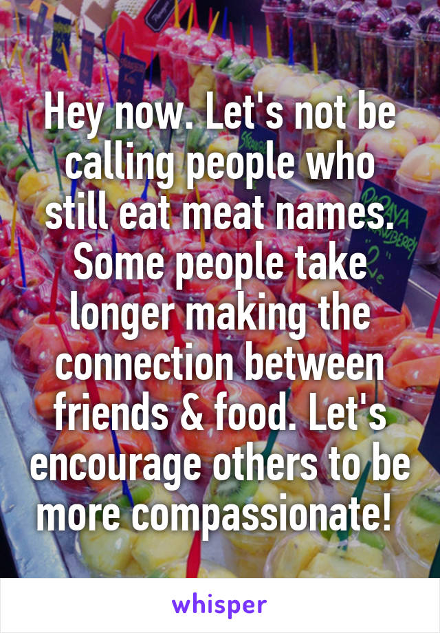 Hey now. Let's not be calling people who still eat meat names. Some people take longer making the connection between friends & food. Let's encourage others to be more compassionate! 