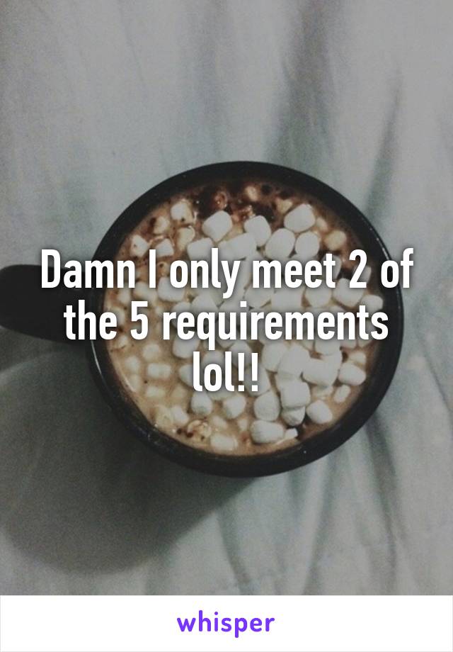 Damn I only meet 2 of the 5 requirements lol!!