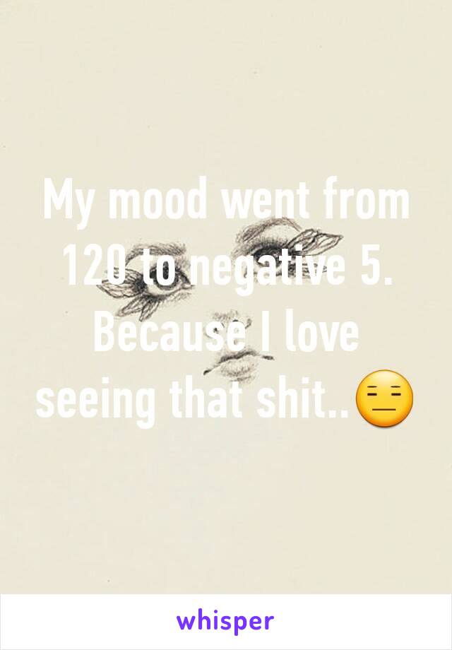 My mood went from 120 to negative 5. Because I love seeing that shit..😑