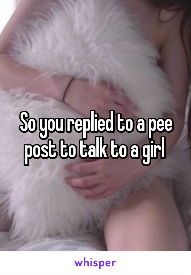 So you replied to a pee post to talk to a girl 