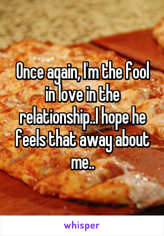Once again, I'm the fool in love in the relationship..I hope he feels that away about me..