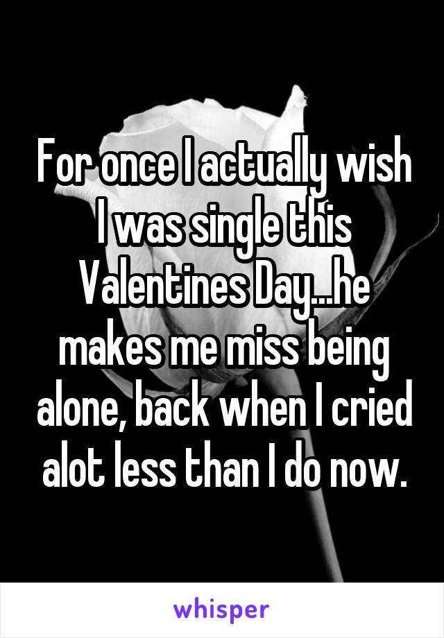 For once I actually wish I was single this Valentines Day...he makes me miss being alone, back when I cried alot less than I do now.