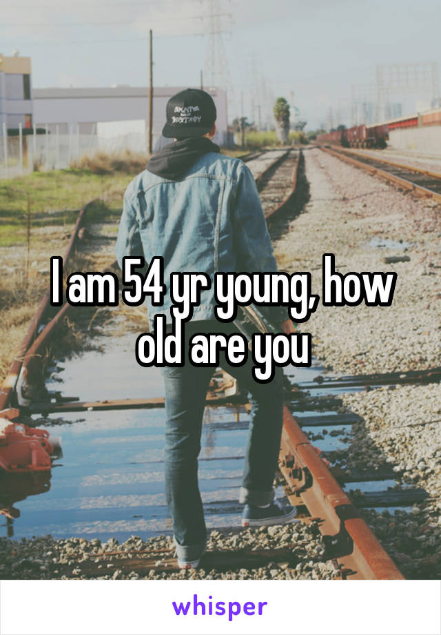 I am 54 yr young, how old are you