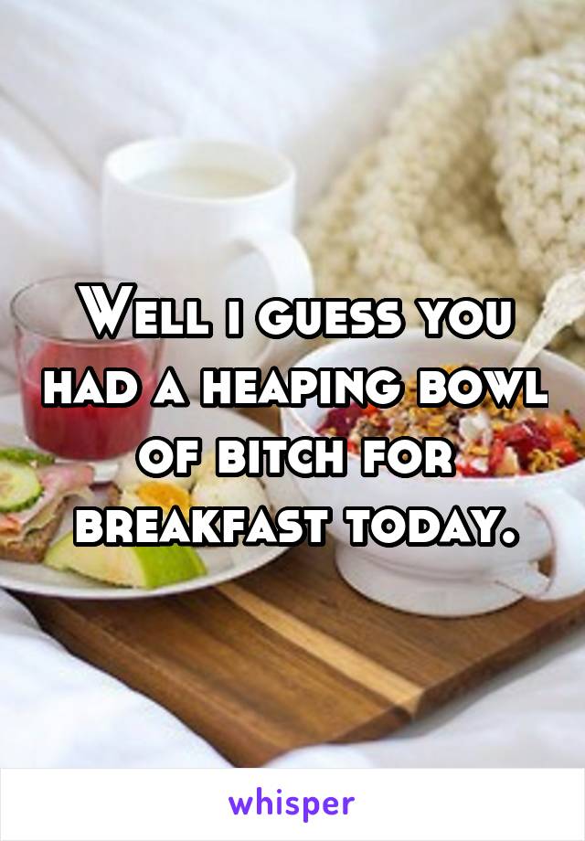 Well i guess you had a heaping bowl of bitch for breakfast today.