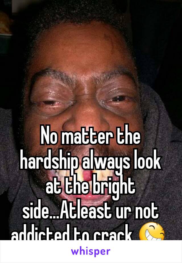 No matter the hardship always look at the bright side...Atleast ur not addicted to crack 😆 