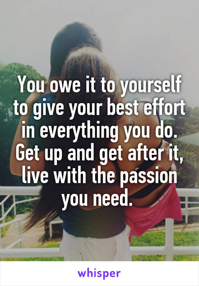 You owe it to yourself to give your best effort in everything you do. Get up and get after it, live with the passion you need. 