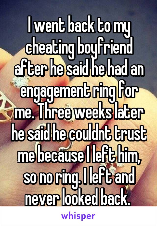 I went back to my cheating boyfriend after he said he had an engagement ring for me. Three weeks later he said he couldnt trust me because I left him, so no ring. I left and never looked back. 