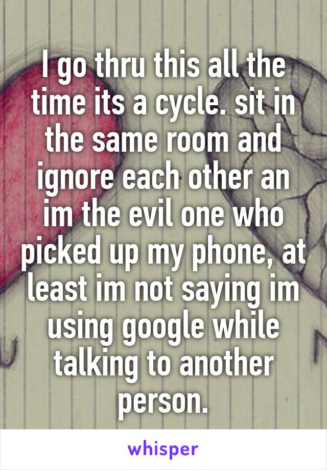 I go thru this all the time its a cycle. sit in the same room and ignore each other an im the evil one who picked up my phone, at least im not saying im using google while talking to another person.