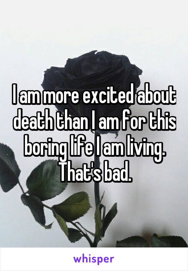 I am more excited about death than I am for this boring life I am living. That's bad.