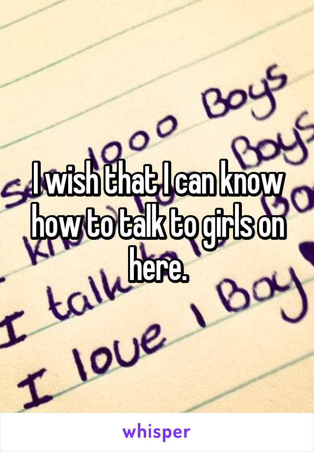 I wish that I can know how to talk to girls on here.
