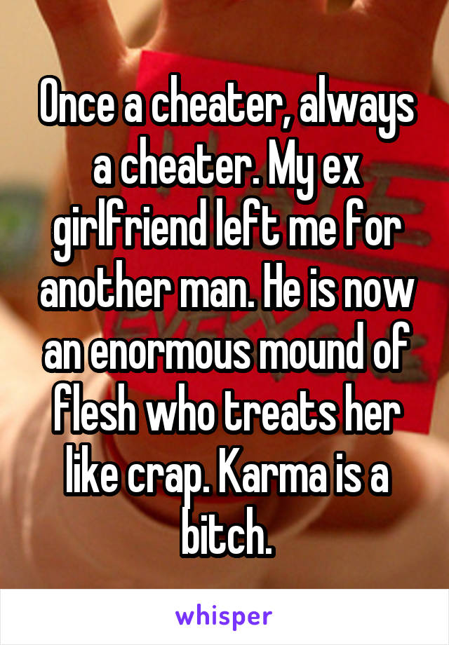 Once a cheater, always a cheater. My ex girlfriend left me for another man. He is now an enormous mound of flesh who treats her like crap. Karma is a bitch.