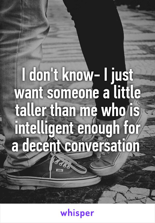 I don't know- I just want someone a little taller than me who is intelligent enough for a decent conversation 