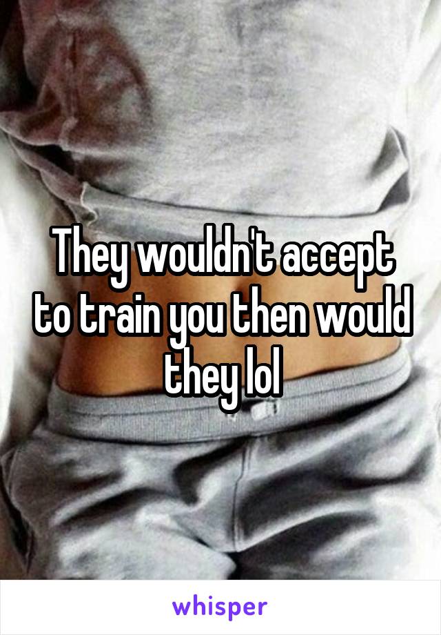 They wouldn't accept to train you then would they lol