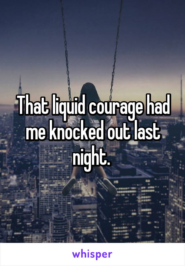 That liquid courage had me knocked out last night. 