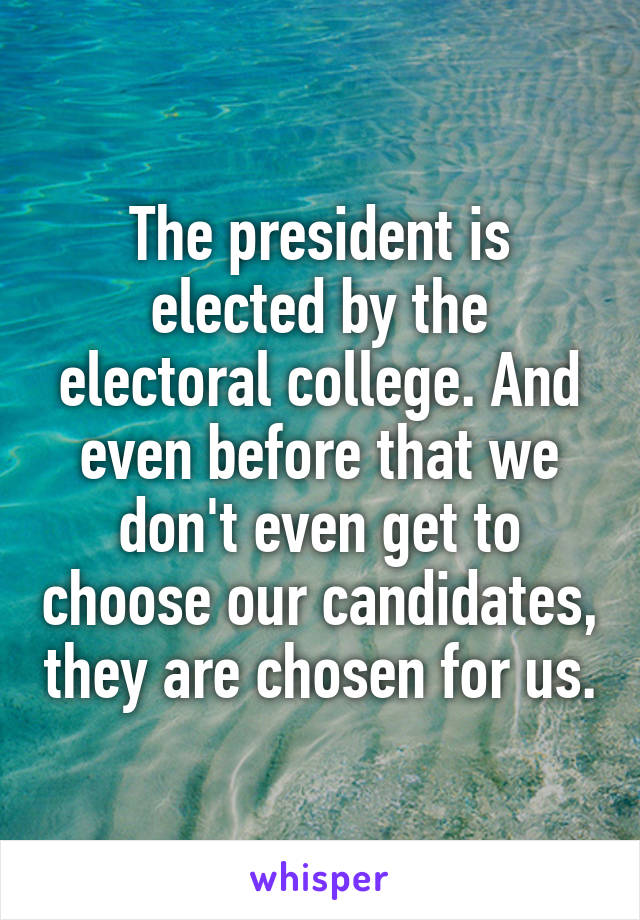 The president is elected by the electoral college. And even before that we don't even get to choose our candidates, they are chosen for us.