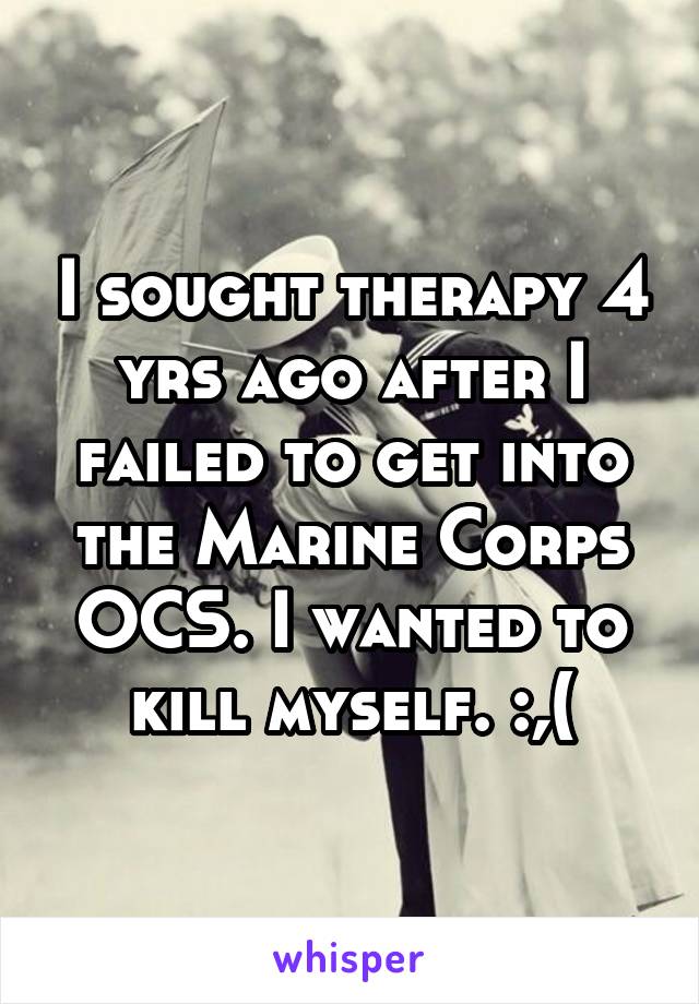 I sought therapy 4 yrs ago after I failed to get into the Marine Corps OCS. I wanted to kill myself. :,(