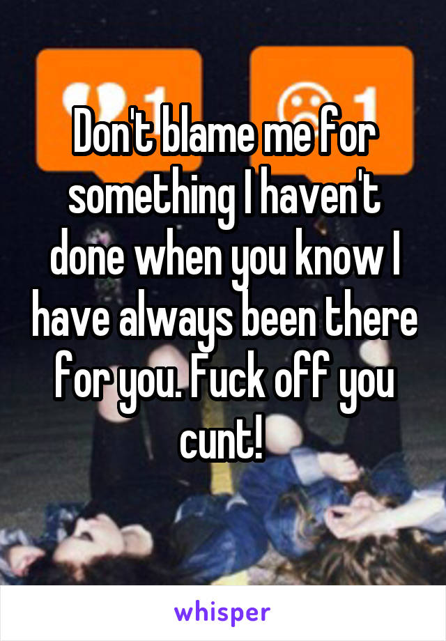 Don't blame me for something I haven't done when you know I have always been there for you. Fuck off you cunt! 
