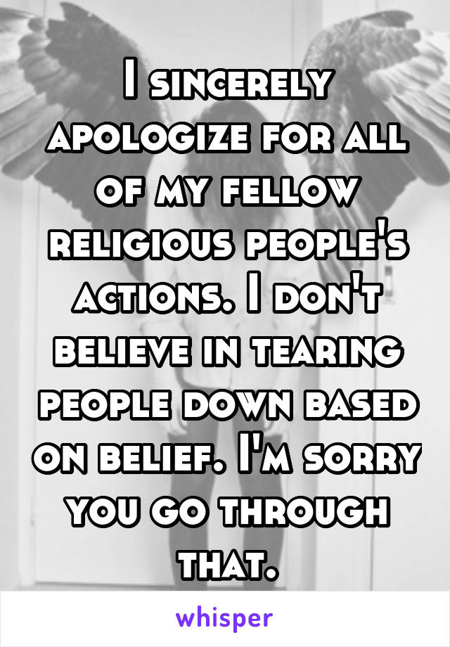 I sincerely apologize for all of my fellow religious people's actions. I don't believe in tearing people down based on belief. I'm sorry you go through that.