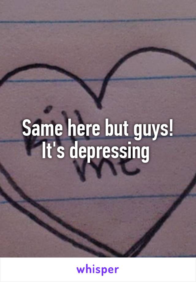 Same here but guys! It's depressing 