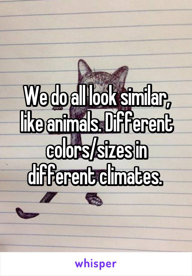 We do all look similar, like animals. Different colors/sizes in different climates. 