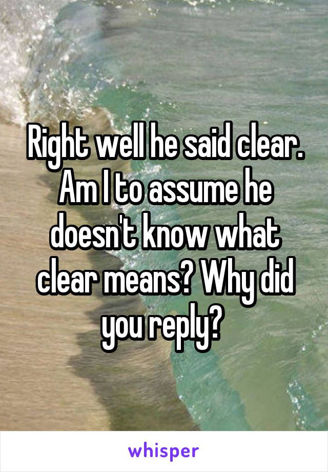 Right well he said clear. Am I to assume he doesn't know what clear means? Why did you reply? 