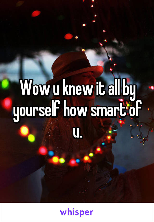 Wow u knew it all by yourself how smart of u.